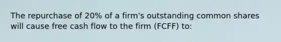 The repurchase of 20% of a firm's outstanding common shares will cause free cash flow to the firm (FCFF) to: