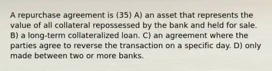 A repurchase agreement is (35) A) an asset that represents the value of all collateral repossessed by the bank and held for sale. B) a long-term collateralized loan. C) an agreement where the parties agree to reverse the transaction on a specific day. D) only made between two or more banks.