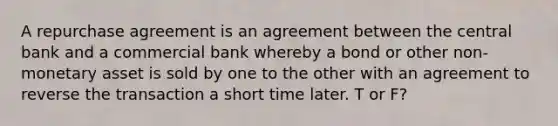 A repurchase agreement is an agreement between the central bank and a commercial bank whereby a bond or other non-monetary asset is sold by one to the other with an agreement to reverse the transaction a short time later. T or F?