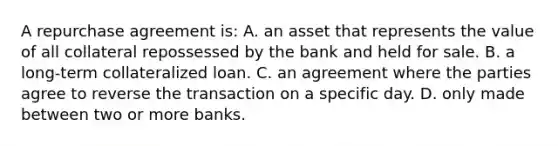 A repurchase agreement is: A. an asset that represents the value of all collateral repossessed by the bank and held for sale. B. a long-term collateralized loan. C. an agreement where the parties agree to reverse the transaction on a specific day. D. only made between two or more banks.