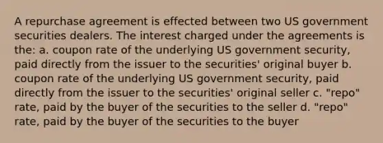 A repurchase agreement is effected between two US government securities dealers. The interest charged under the agreements is the: a. coupon rate of the underlying US government security, paid directly from the issuer to the securities' original buyer b. coupon rate of the underlying US government security, paid directly from the issuer to the securities' original seller c. "repo" rate, paid by the buyer of the securities to the seller d. "repo" rate, paid by the buyer of the securities to the buyer