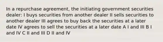 In a repurchase agreement, the initiating government securities dealer: I buys securities from another dealer II sells securities to another dealer III agrees to buy back the securities at a later date IV agrees to sell the securities at a later date A I and III B I and IV C II and III D II and IV