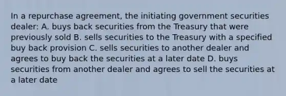 In a repurchase agreement, the initiating government securities dealer: A. buys back securities from the Treasury that were previously sold B. sells securities to the Treasury with a specified buy back provision C. sells securities to another dealer and agrees to buy back the securities at a later date D. buys securities from another dealer and agrees to sell the securities at a later date