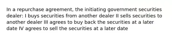 In a repurchase agreement, the initiating government securities dealer: I buys securities from another dealer II sells securities to another dealer III agrees to buy back the securities at a later date IV agrees to sell the securities at a later date