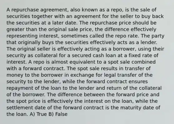 A repurchase agreement, also known as a repo, is the sale of securities together with an agreement for the seller to buy back the securities at a later date. The repurchase price should be greater than the original sale price, the difference effectively representing interest, sometimes called the repo rate. The party that originally buys the securities effectively acts as a lender. The original seller is effectively acting as a borrower, using their security as collateral for a secured cash loan at a fixed rate of interest. A repo is almost equivalent to a spot sale combined with a forward contract. The spot sale results in transfer of money to the borrower in exchange for legal transfer of the security to the lender, while the forward contract ensures repayment of the loan to the lender and return of the collateral of the borrower. The difference between the forward price and the spot price is effectively the interest on the loan, while the settlement date of the forward contract is the maturity date of the loan. A) True B) False