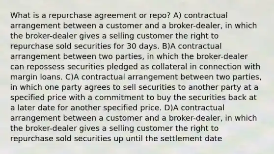 What is a repurchase agreement or repo? A) contractual arrangement between a customer and a broker-dealer, in which the broker-dealer gives a selling customer the right to repurchase sold securities for 30 days. B)A contractual arrangement between two parties, in which the broker-dealer can repossess securities pledged as collateral in connection with margin loans. C)A contractual arrangement between two parties, in which one party agrees to sell securities to another party at a specified price with a commitment to buy the securities back at a later date for another specified price. D)A contractual arrangement between a customer and a broker-dealer, in which the broker-dealer gives a selling customer the right to repurchase sold securities up until the settlement date