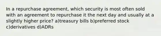 In a repurchase agreement, which security is most often sold with an agreement to repurchase it the next day and usually at a slightly higher price? a)treasury bills b)preferred stock c)derivatives d)ADRs