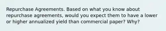 Repurchase Agreements. Based on what you know about repurchase agreements, would you expect them to have a lower or higher annualized yield than commercial paper? Why?