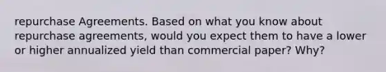 repurchase Agreements. Based on what you know about repurchase agreements, would you expect them to have a lower or higher annualized yield than commercial paper? Why?