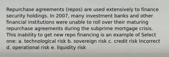 Repurchase agreements (repos) are used extensively to finance security holdings. In 2007, many investment banks and other financial institutions were unable to roll over their maturing repurchase agreements during the subprime mortgage crisis. This inability to get new repo financing is an example of Select one: a. technological risk b. sovereign risk c. credit risk Incorrect d. operational risk e. liquidity risk