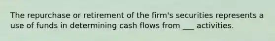 The repurchase or retirement of the firm's securities represents a use of funds in determining cash flows from ___ activities.