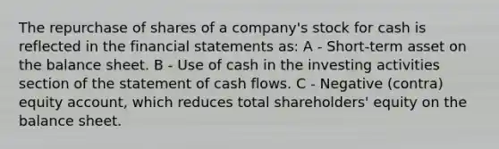 The repurchase of shares of a company's stock for cash is reflected in the financial statements as: A - Short-term asset on the balance sheet. B - Use of cash in the investing activities section of the statement of cash flows. C - Negative (contra) equity account, which reduces total shareholders' equity on the balance sheet.