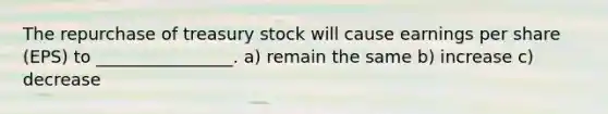 The repurchase of treasury stock will cause earnings per share (EPS) to ________________. a) remain the same b) increase c) decrease