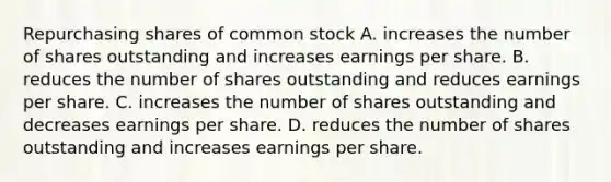 Repurchasing shares of common stock A. increases the number of shares outstanding and increases earnings per share. B. reduces the number of shares outstanding and reduces earnings per share. C. increases the number of shares outstanding and decreases earnings per share. D. reduces the number of shares outstanding and increases earnings per share.