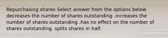 Repurchasing shares Select answer from the options below decreases the number of shares outstanding .increases the number of shares outstanding .has no effect on the number of shares outstanding. splits shares in half.