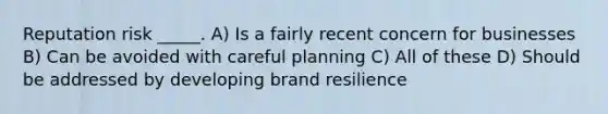 Reputation risk _____. A) Is a fairly recent concern for businesses B) Can be avoided with careful planning C) All of these D) Should be addressed by developing brand resilience