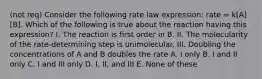 (not req) Consider the following rate law expression: rate = k[A][B]. Which of the following is true about the reaction having this expression? I. The reaction is first order in B. II. The molecularity of the rate-determining step is unimolecular. III. Doubling the concentrations of A and B doubles the rate A. I only B. I and II only C. I and III only D. I, II, and III E. None of these