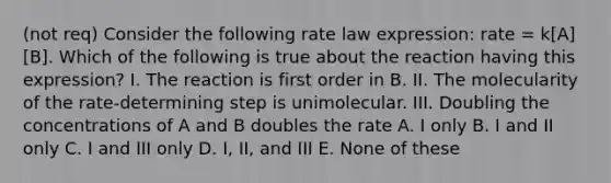 (not req) Consider the following rate law expression: rate = k[A][B]. Which of the following is true about the reaction having this expression? I. The reaction is first order in B. II. The molecularity of the rate-determining step is unimolecular. III. Doubling the concentrations of A and B doubles the rate A. I only B. I and II only C. I and III only D. I, II, and III E. None of these