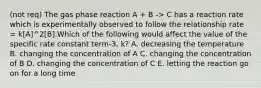 (not req) The gas phase reaction A + B -> C has a reaction rate which is experimentally observed to follow the relationship rate = k[A]^2[B].Which of the following would affect the value of the specific rate constant term-3, k? A. decreasing the temperature B. changing the concentration of A C. changing the concentration of B D. changing the concentration of C E. letting the reaction go on for a long time