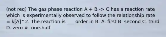 (not req) The gas phase reaction A + B -> C has a reaction rate which is experimentally observed to follow the relationship rate = k[A]^2. The reaction is ___ order in B. A. first B. second C. third D. zero #. one-half