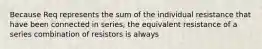 Because Req represents the sum of the individual resistance that have been connected in series, the equivalent resistance of a series combination of resistors is always