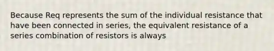 Because Req represents the sum of the individual resistance that have been connected in series, the equivalent resistance of a series combination of resistors is always