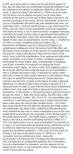 A. Will have some reqs to make sure the derivative aspect of this, aka the idea that one shareholder should be allowed to rep the interests of the others, is respected. Reqs for a derivative claim: 1. Harm to entity ("derivative") a. There has to be some loss for which you're seeking recovery; has to have been suffered by the entity. 1) One way to think about that harm: the recovery would go to the entity, not the shareholder. So for ex if you're a shareholder that didn't get your dividend one year, not a derivate claim - recovery would just go to you, harm wasn't to entity, just you. Harm to the shareholder cannot be separated from harm to entity. b. Ex of "harm to entity:" Snapbuzz declares a dividend but does not pay Class B shareholders their share of the dividend. Derivative claim? No. shareholders are acting on behalf of their class of shareholders, not the entity. c. Another ex of "harm to entity:" Snapbuzz acquires Clipbizz. Joe, a shareholder of Clipbizz, sues Jill, a director of Clipbizz, for accepting an inadequate price. Derivative claim? We often see derivative claims brought bc of the opinion of a shareholder that the director made a bad decision. Here, there's harm to the entity, harm to all the shareholders, IS an appropriate derivative claim. d. Another ex of "harm to entity:" Snapbuzz acquires Oxford Mall for three million. Bert, a shareholder of Snapbuzz, sues Ernie, a director of Snapbuzz, for paying too much. Derivative claim? Again, we have a claim that Snapbuzz paid to for an asset. Will hurt the entity the same for all shareholders. This is a proper derivative claim 2. Demand (or satisfy utility doctrine) a. Have to have made a demand on the board to bring the claim or satisfy the futility doctrine. b. Futility doctrine - common law doctrine; ct looks at the failure to make a demand, determine if it would've been futile to make a demand. Ex: it would be futile to make a claim that the entire board embezzeled millions from corp, that'd be futile to demand the board to sue themselves. 1) Aka futility = it would be futile to ask the board to pursue the claim. c. Note that some states, like MS, have a diff statutory standard: 1) Miss. SEC 79-4-7.42: "no shareholder may commence a derivative proceeding until a written demand has been made upon the corp to take suitable action....(2) ninety days have expired from the date the demand was made unless the shareholder has either been notified that the demand has been rejected by the corp or unless irreparable injury to the corp would result by waiting for the expiration of the 90-day period." i. No futility doctrine here - you MUST make a demand. ii. BUT in most js, we have a common-law futility doctrine. § FRCP 23.1: "this rule applies when one or more shareholders or members of a corp or an unincorporated association bring a derivative action to enforce a right that the corp or association may properly assert but has failed to enforce." v This is an ex of the catch all of how ct will look at derivitave action. a. FRCP 23.1: "the complaint must be verified and must...state with particularity...any effort by the P to obtain the desired action from the directors or comparable authority and, if necessary, from the shareholders or members; and the reasons for not obtaining the action or not making the effort." Futility doctrine exists in these last four words.