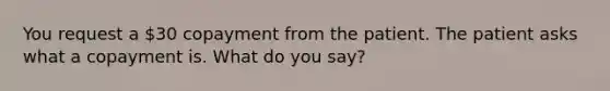 You request a 30 copayment from the patient. The patient asks what a copayment is. What do you say?