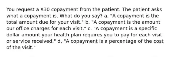 You request a 30 copayment from the patient. The patient asks what a copayment is. What do you say? a. "A copayment is the total amount due for your visit." b. "A copayment is the amount our office charges for each visit." c. "A copayment is a specific dollar amount your health plan requires you to pay for each visit or service received." d. "A copayment is a percentage of the cost of the visit."