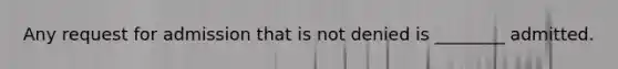Any request for admission that is not denied is ________ admitted.