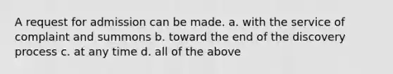 A request for admission can be made. a. with the service of complaint and summons b. toward the end of the discovery process c. at any time d. all of the above