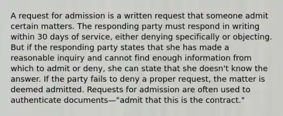 A request for admission is a written request that someone admit certain matters. The responding party must respond in writing within 30 days of service, either denying specifically or objecting. But if the responding party states that she has made a reasonable inquiry and cannot find enough information from which to admit or deny, she can state that she doesn't know the answer. If the party fails to deny a proper request, the matter is deemed admitted. Requests for admission are often used to authenticate documents—"admit that this is the contract."