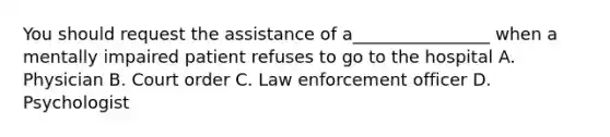 You should request the assistance of a________________ when a mentally impaired patient refuses to go to the hospital A. Physician B. Court order C. Law enforcement officer D. Psychologist