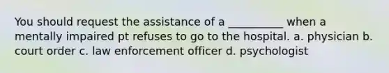 You should request the assistance of a __________ when a mentally impaired pt refuses to go to the hospital. a. physician b. court order c. law enforcement officer d. psychologist