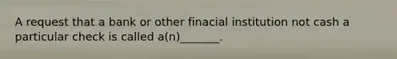 A request that a bank or other finacial institution not cash a particular check is called a(n)_______.