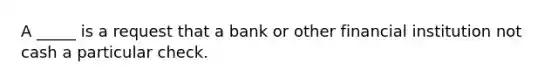 A _____ is a request that a bank or other financial institution not cash a particular check.