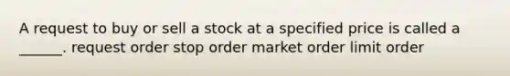 A request to buy or sell a stock at a specified price is called a ______. request order stop order market order limit order