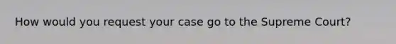 How would you request your case go to the Supreme Court?