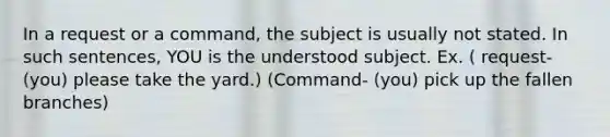 In a request or a command, the subject is usually not stated. In such sentences, YOU is the understood subject. Ex. ( request- (you) please take the yard.) (Command- (you) pick up the fallen branches)