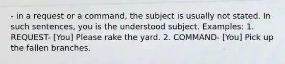 - in a request or a command, the subject is usually not stated. In such sentences, you is the understood subject. Examples: 1. REQUEST- [You] Please rake the yard. 2. COMMAND- [You] Pick up the fallen branches.