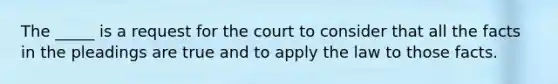 The _____ is a request for the court to consider that all the facts in the pleadings are true and to apply the law to those facts.