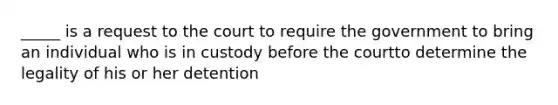 _____ is a request to the court to require the government to bring an individual who is in custody before the courtto determine the legality of his or her detention