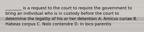 ________ is a request to the court to require the government to bring an individual who is in custody before the court to determine the legality of his or her detention A. Amicus curiae B. Habeas corpus C. Nolo contendre D. In loco parentis