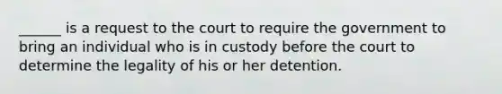 ______ is a request to the court to require the government to bring an individual who is in custody before the court to determine the legality of his or her detention.