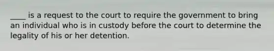 ____ is a request to the court to require the government to bring an individual who is in custody before the court to determine the legality of his or her detention.