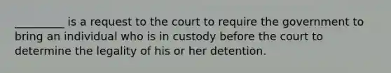 _________ is a request to the court to require the government to bring an individual who is in custody before the court to determine the legality of his or her detention.