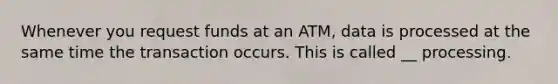 Whenever you request funds at an ATM, data is processed at the same time the transaction occurs. This is called __ processing.