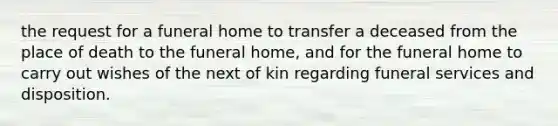 the request for a funeral home to transfer a deceased from the place of death to the funeral home, and for the funeral home to carry out wishes of the next of kin regarding funeral services and disposition.