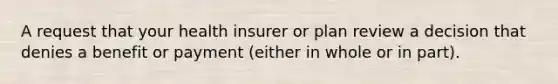 A request that your health insurer or plan review a decision that denies a benefit or payment (either in whole or in part).