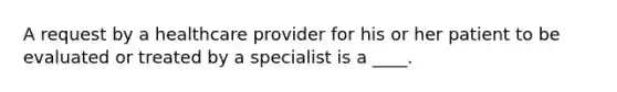 A request by a healthcare provider for his or her patient to be evaluated or treated by a specialist is a ____.